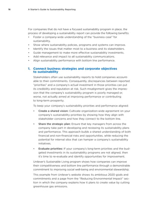16 A Starter’s Guide to Sustainability Reporting
For companies that do not have a focused sustainability program in place, the
process of developing a sustainability report can provide the following benefits:
•	 Foster a company-wide understanding of the “business case” for
sustainability.
•	 Show where sustainability policies, programs and systems can improve.
•	 Identify the issues that matter most to a business and its stakeholders.
•	 Guide management to make more effective sustainability investments.
•	 Add relevance and impact to all sustainability communications.
•	 Align sustainability performance with bottom line performance.
1.	 Connect business strategies and corporate objectives
to sustainability
Stakeholders often use sustainability reports to hold companies account-
able to their commitments. Consequently, discrepancies between reported
“priorities” and a company’s actual investment in those priorities can put
its credibility and reputation at risk. Such misalignment gives the impres-
sion that the company’s sustainability program is poorly managed or,
worse, not actually aimed at improving performance or contributing
to long-term prosperity.
To keep your company’s sustainability priorities and performance aligned:
•	 Create a shared vision: Cultivate organization-wide agreement on your
company’s sustainability priorities by showing how they align with
stakeholder concerns and how they connect to the bottom line.
•	 Share the strategic plan: Ensure that key managers from across the
company take part in developing and reviewing its sustainability plans
and performance. This approach builds a shared understanding of both
financial and non-financial risks and opportunities, while reducing the
potential for internal silos that can hamper a company’s sustainability
initiatives.
•	 Evaluate priorities: If your company’s long-term priorities and the bud-
geted investments in its sustainability programs are not aligned, then
it’s time to re-evaluate and identify opportunities for improvement.
Unilever’s Sustainable Living program shows how companies can improve
their competitiveness and bottom line performance through a demonstrable
commitment to improving social well-being and environmental stewardship.
This example from Unilever’s website shows its ambitious 2020 goals and
commitments and a page from the “Reducing Environmental Impact” sec-
tion in which the company explains how it plans to create value by cutting
greenhouse gas emissions.
 