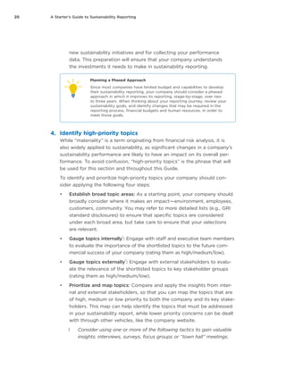 20 A Starter’s Guide to Sustainability Reporting
new sustainability initiatives and for collecting your performance
data. This preparation will ensure that your company understands
the investments it needs to make in sustainability reporting.
Planning a Phased Approach
Since most companies have limited budget and capabilities to develop
their sustainability reporting, your company should consider a phased
approach in which it improves its reporting, stage-by-stage, over two
to three years. When thinking about your reporting journey, review your
sustainability goals, and identify changes that may be required in the
reporting process, financial budgets and human resources, in order to
meet those goals.
4.	 Identify high-priority topics
While “materiality” is a term originating from financial risk analysis, it is
also widely applied to sustainability, as significant changes in a company’s
sustainability performance are likely to have an impact on its overall per-
formance. To avoid confusion, “high-priority topics” is the phrase that will
be used for this section and throughout this Guide.
To identify and prioritize high-priority topics your company should con-
sider applying the following four steps:
•	 Establish broad topic areas: As a starting point, your company should
broadly consider where it makes an impact — environment, employees,
customers, community. You may refer to more detailed lists (e.g., GRI
standard disclosures) to ensure that specific topics are considered
under each broad area, but take care to ensure that your selections
are relevant.
•	 Gauge topics internally
‡
: Engage with staff and executive team members
to evaluate the importance of the shortlisted topics to the future com-
mercial success of your company (rating them as high/medium/low).
•	 Gauge topics externally
‡
: Engage with external stakeholders to evalu-
ate the relevance of the shortlisted topics to key stakeholder groups
(rating them as high/medium/low).
•	 Prioritize and map topics: Compare and apply the insights from inter-
nal and external stakeholders, so that you can map the topics that are
of high, medium or low priority to both the company and its key stake-
holders. This map can help identify the topics that must be addressed
in your sustainability report, while lower priority concerns can be dealt
with through other vehicles, like the company website.
‡‡ Consider using one or more of the following tactics to gain valuable
insights: interviews, surveys, focus groups or “town hall” meetings.
 