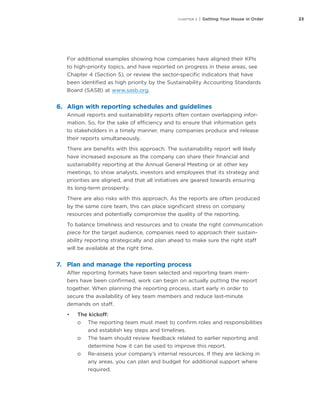 23CHAPTER 3 | Getting Your House in Order
For additional examples showing how companies have aligned their KPIs
to high-priority topics, and have reported on progress in these areas, see
Chapter 4 (Section 5), or review the sector-specific indicators that have
been identified as high priority by the Sustainability Accounting Standards
Board (SASB) at www.sasb.org.
6.	 Align with reporting schedules and guidelines
Annual reports and sustainability reports often contain overlapping infor-
mation. So, for the sake of efficiency and to ensure that information gets
to stakeholders in a timely manner, many companies produce and release
their reports simultaneously.
There are benefits with this approach. The sustainability report will likely
have increased exposure as the company can share their financial and
sustainability reporting at the Annual General Meeting or at other key
meetings, to show analysts, investors and employees that its strategy and
priorities are aligned, and that all initiatives are geared towards ensuring
its long-term prosperity.
There are also risks with this approach. As the reports are often produced
by the same core team, this can place significant stress on company
resources and potentially compromise the quality of the reporting.
To balance timeliness and resources and to create the right communication
piece for the target audience, companies need to approach their sustain-
ability reporting strategically and plan ahead to make sure the right staff
will be available at the right time.
7.	 Plan and manage the reporting process
After reporting formats have been selected and reporting team mem-
bers have been confirmed, work can begin on actually putting the report
together. When planning the reporting process, start early in order to
secure the availability of key team members and reduce last-minute
demands on staff.
•	 The kickoff:
oo The reporting team must meet to confirm roles and responsibilities
and establish key steps and timelines.
oo The team should review feedback related to earlier reporting and
determine how it can be used to improve this report.
oo Re-assess your company’s internal resources. If they are lacking in
any areas, you can plan and budget for additional support where
required.
 
