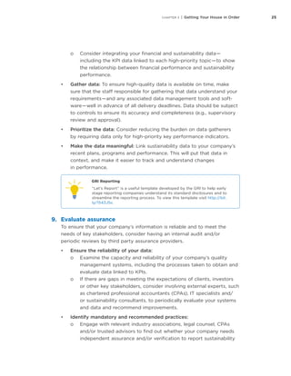 25CHAPTER 3 | Getting Your House in Order
oo Consider integrating your financial and sustainability data — 
including the KPI data linked to each high-priority topic — to show
the relationship between financial performance and sustainability
performance.
•	 Gather data: To ensure high-quality data is available on time, make
sure that the staff responsible for gathering that data understand your
requirements — and any associated data management tools and soft-
ware — well in advance of all delivery deadlines. Data should be subject
to controls to ensure its accuracy and completeness (e.g., supervisory
review and approval).
•	 Prioritize the data: Consider reducing the burden on data gatherers
by requiring data only for high-priority key performance indicators.
•	 Make the data meaningful: Link sustainability data to your company’s
recent plans, programs and performance. This will put that data in
context, and make it easier to track and understand changes
in performance.
GRI Reporting
“Let’s Report” is a useful template developed by the GRI to help early
stage reporting companies understand its standard disclosures and to
streamline the reporting process. To view this template visit http://bit.
ly/1543J5v.
9.	 Evaluate assurance
To ensure that your company’s information is reliable and to meet the
needs of key stakeholders, consider having an internal audit and/or
periodic reviews by third party assurance providers.
•	 Ensure the reliability of your data:
oo Examine the capacity and reliability of your company’s quality
management systems, including the processes taken to obtain and
evaluate data linked to KPIs.
oo If there are gaps in meeting the expectations of clients, investors
or other key stakeholders, consider involving external experts, such
as chartered professional accountants (CPAs), IT specialists and/
or sustainability consultants, to periodically evaluate your systems
and data and recommend improvements.
•	 Identify mandatory and recommended practices:
oo Engage with relevant industry associations, legal counsel, CPAs
and/or trusted advisors to find out whether your company needs
independent assurance and/or verification to report sustainability
 
