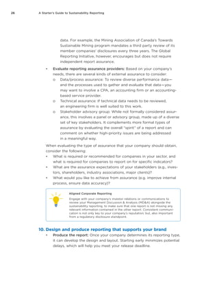 26 A Starter’s Guide to Sustainability Reporting
data. For example, the Mining Association of Canada’s Towards
Sustainable Mining program mandates a third party review of its
member companies’ disclosures every three years. The Global
Reporting Initiative, however, encourages but does not require
independent report assurance.
•	 Evaluate reporting assurance providers: Based on your company’s
needs, there are several kinds of external assurance to consider:
oo Data/process assurance: To review diverse performance data — 
and the processes used to gather and evaluate that data — you
may want to involve a CPA, an accounting firm or an accounting-
based service provider.
oo Technical assurance: If technical data needs to be reviewed,
an engineering firm is well suited to this work.
oo Stakeholder advisory group: While not formally considered assur-
ance, this involves a panel or advisory group, made up of a diverse
set of key stakeholders. It complements more formal types of
assurance by evaluating the overall “spirit” of a report and can
comment on whether high-priority issues are being addressed
in a meaningful way.
When evaluating the type of assurance that your company should obtain,
consider the following:
•	 What is required or recommended for companies in your sector, and
what is required for companies to report on for specific indicators?
•	 What are the assurance expectations of your stakeholders (e.g., inves-
tors, shareholders, industry associations, major clients)?
•	 What would you like to achieve from assurance (e.g. improve internal
process, ensure data accuracy)?
Aligned Corporate Reporting
Engage with your company’s investor relations or communications to
review your Management Discussion & Analysis (MD&A) alongside the
sustainability reporting, to make sure that one report is not missing any
relevant information contained in the other report. Consistent communi-
cation is not only key to your company’s reputation; but, also important
from a regulatory disclosure standpoint.
10.	Design and produce reporting that supports your brand
•	 Produce the report: Once your company determines its reporting type,
it can develop the design and layout. Starting early minimizes potential
delays, which will help you meet your release deadline.
 