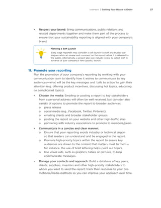 27CHAPTER 3 | Getting Your House in Order
•	 Respect your brand: Bring communications, public relations and
related departments together and make them part of the process to
ensure that your sustainability reporting is aligned with your company’s
brand.
Planning a Soft Launch
Early stage reporters may consider a soft launch to staff and trusted col-
leagues who can review and comment on the report before it is released to
the public. Alternatively, a project plan can include review by select staff in
advance of your company’s hard (public) launch.
11.	 Promote your reporting
Plan the promotion of your company’s reporting by working with your
communication team to identify how it wishes to communicate to key
audiences — what will be the key messages and ‘calls to action’ to gain their
attention (e.g. offering product incentives, discussing hot topics, educating
on complicated topics).
•	 Choose the media: Emailing or posting a report to key stakeholders
from a personal address will often be well received, but consider also
variety of options to promote the report to broader audiences:
oo press release
oo social media (e.g. ,Facebook, Twitter, Pinterest)
oo emailing clients and broader stakeholder groups
oo posting the report on your website and other high-traffic sites
oo partnering with industry associations to promote to members/peers
•	 Communicate in a concise and clear manner:
oo Ensure that your reporting avoids industry or technical jargon
so that readers can understand and be engaged in the report.
oo Promote high-priority topics within the report to ensure key
audiences are drawn to the content that matters most to them — 
for instance, the use of bold lettering helps point out topics.
oo Use visual aids, such as graphics, tables or pictures, to help
communicate messages.
•	 Manage your contacts and approach: Build a database of key peers,
clients, suppliers, investors and other high-priority stakeholders to
whom you want to send the report; track their response to your pro-
motional/media methods so you can improve your approach over time.
 