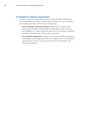28 A Starter’s Guide to Sustainability Reporting
12.	Engage for ongoing improvement
Use your company’s sustainability report to build stronger relationships
with stakeholders by actively soliciting their feedback on your company’s
sustainability priorities, performance and reporting.
•	 Gain meaningful reporting feedback: Following the release of the
report, your company should contact stakeholders to gain construc-
tive feedback (i.e., what’s good and what can be improved). Feedback
should be tracked to aid in future report planning.
•	 Plan ongoing engagement: Identify a core group of staff and external
stakeholders, and engage with them on a regular basis. Their feedback
can help your company evaluate and improve on its priorities, pro-
grams and reporting.
 