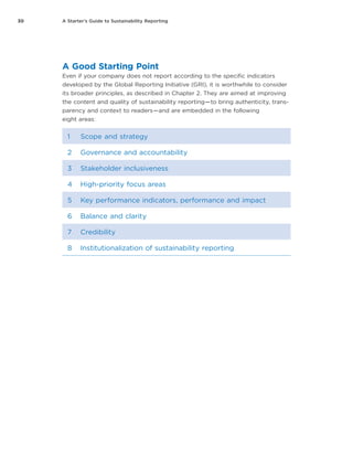 30 A Starter’s Guide to Sustainability Reporting
A Good Starting Point
Even if your company does not report according to the specific indicators
developed by the Global Reporting Initiative (GRI), it is worthwhile to consider
its broader principles, as described in Chapter 2. They are aimed at improving
the content and quality of sustainability reporting — to bring authenticity, trans-
parency and context to readers — and are embedded in the following
eight areas:
1 Scope and strategy
2 Governance and accountability
3 Stakeholder inclusiveness
4 High-priority focus areas
5 Key performance indicators, performance and impact
6 Balance and clarity
7 Credibility
8 Institutionalization of sustainability reporting
 