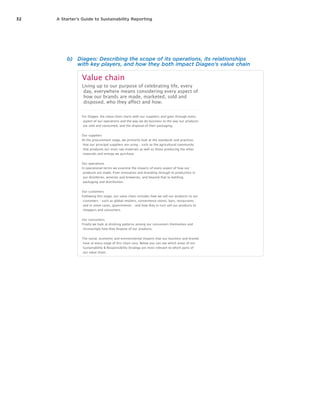 32 A Starter’s Guide to Sustainability Reporting
b)	 Diageo: Describing the scope of its operations, its relationships
with key players, and how they both impact Diageo’s value chain
Diageo Sustainability & Responsibility Report 2012
Create your own report Downloads Feedback Contact us
Approach &
performance
Sustainability & Responsibility
Strategy
Value chain
The business case for
sustainability and
responsibility
How we manage sustainability
and responsibility
Engaging stakeholders
Performance and key metrics
Membership of codes and
charters
Value chain
Living up to our purpose of celebrating life, every
day, everywhere means considering every aspect of
how our brands are made, marketed, sold and
disposed, who they affect and how.
For Diageo, the value chain starts with our suppliers and goes through every
aspect of our operations and the way we do business to the way our products
are sold and consumed, and the disposal of their packaging.
Our suppliers
At the procurement stage, we primarily look at the standards and practices
that our principal suppliers are using – such as the agricultural community
that produces our main raw materials as well as those producing the other
materials and energy we purchase.
Our operations
In operational terms we examine the impacts of every aspect of how our
products are made, from innovation and branding through to production in
our distilleries, wineries and breweries, and beyond that to bottling,
packaging and distribution.
Our customers
Following this stage, our value chain includes how we sell our products to our
customers – such as global retailers, convenience stores, bars, restaurants
and in some cases, governments – and how they in turn sell our products to
shoppers and consumers.
Our consumers
Finally we look at drinking patterns among our consumers themselves and
increasingly how they dispose of our products.
The social, economic and environmental impacts that our business and brands
have at every stage of this chain vary. Below you can see which areas of our
Sustainability & Responsibility Strategy are most relevant to which parts of
our value chain.
Impacts across Diageo's value chain
Our impacts Our
suppliers
Diageo PLC – our people &
operations
Our
customers
Our
consumers
Alcohol in society
Responsible marketing and consumer
information
Programmes to address alcohol misuse
Stakeholder dialogue and alcohol policy
Water and the environment
Water efficiency
Water quality
Carbon reduction
Waste elimination
Sustainable packaging
Sustainable agriculture
Other
Socio-economic development
Local wealth creation
Community investment
Advocacy for positive change
People
Safety
Health and wellbeing
Home CEO introduction About our business Approach & performance Our impacts Top stories About this report & GRI
Search Submit Query
 