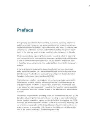 i
Preface
With growing expectations from investors, customers, suppliers, employees
and communities, companies are recognizing the importance of being trans-
parent about their sustainability performance and their ability to operate their
company in a sustainable manner. Sustainability reporting has grown signifi-
cantly in the past few years amongst publicly-traded companies in Canada.
What is sustainability reporting? Sustainability reporting refers to reporting
on a company’s social, environmental, governance and economic performance
as well as communicating the company’s values, priorities and action plans
in these four areas and showing how sustainability is linked to the company’s
strategy.
A Starter’s Guide to Sustainability Reporting (Guide) has been developed
and is a publication from The Chartered Professional Accountants of Canada
(CPA Canada). This Guide was approved for development by CPA Canada’s
Canadian Performance Reporting Board (CPRB).
This Guide is an excellent starting point for new or early-stage sustainability
reporters and is useful for small and mid-sized public companies as well as
large corporations. The focus of this Guide is to provide a roadmap on how
to get started on your sustainability reporting, the reporting choices available,
the process and resources involved, as well as the relevant tools and guidance
available.
The CPRB is responsible for providing vision and leadership to the work of CPA
Canada in advancing the measurement and reporting of organizational perfor-
mance, focusing on publicly trading entities. In fulfilling its mandate, the CPRB
approved the development of A Starter’s Guide to Sustainability Reporting. The
use of disclosure examples within this publication should not be construed as
an endorsement or opinion by CPA Canada or the CPRB on the appropriate-
ness of the specific company’s sustainability reporting.
 