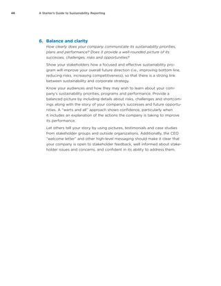 46 A Starter’s Guide to Sustainability Reporting
6.	 Balance and clarity
How clearly does your company communicate its sustainability priorities,
plans and performance? Does it provide a well-rounded picture of its
successes, challenges, risks and opportunities?
Show your stakeholders how a focused and effective sustainability pro-
gram will improve your overall future direction (i.e., improving bottom line,
reducing risks, increasing competitiveness), so that there is a strong link
between sustainability and corporate strategy.
Know your audiences and how they may wish to learn about your com-
pany’s sustainability priorities, programs and performance. Provide a
balanced picture by including details about risks, challenges and shortcom-
ings along with the story of your company’s successes and future opportu-
nities. A “warts and all” approach shows confidence, particularly when
it includes an explanation of the actions the company is taking to improve
its performance.
Let others tell your story by using pictures, testimonials and case studies
from stakeholder groups and outside organizations. Additionally, the CEO
“welcome letter” and other high-level messaging should make it clear that
your company is open to stakeholder feedback, well informed about stake-
holder issues and concerns, and confident in its ability to address them.
 
