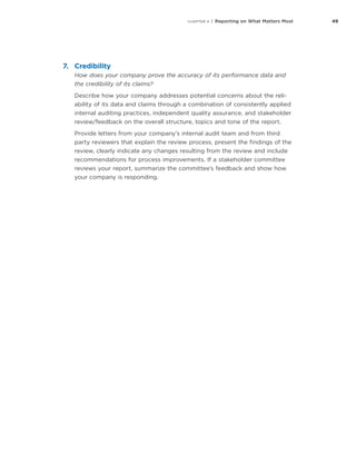 49CHAPTER 4 | Reporting on What Matters Most
7.	Credibility
How does your company prove the accuracy of its performance data and
the credibility of its claims?
Describe how your company addresses potential concerns about the reli-
ability of its data and claims through a combination of consistently applied
internal auditing practices, independent quality assurance, and stakeholder
review/feedback on the overall structure, topics and tone of the report.
Provide letters from your company’s internal audit team and from third
party reviewers that explain the review process, present the findings of the
review, clearly indicate any changes resulting from the review and include
recommendations for process improvements. If a stakeholder committee
reviews your report, summarize the committee’s feedback and show how
your company is responding.
 