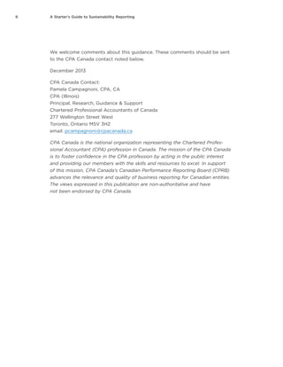 ii A Starter’s Guide to Sustainability Reporting
We welcome comments about this guidance. These comments should be sent
to the CPA Canada contact noted below.
December 2013
CPA Canada Contact:
Pamela Campagnoni, CPA, CA
CPA (Illinois)
Principal, Research, Guidance & Support
Chartered Professional Accountants of Canada
277 Wellington Street West
Toronto, Ontario M5V 3H2
email: pcampagnoni@cpacanada.ca
CPA Canada is the national organization representing the Chartered Profes-
sional Accountant (CPA) profession in Canada. The mission of the CPA Canada
is to foster confidence in the CPA profession by acting in the public interest
and providing our members with the skills and resources to excel. In support
of this mission, CPA Canada’s Canadian Performance Reporting Board (CPRB)
advances the relevance and quality of business reporting for Canadian entities.
The views expressed in this publication are non-authoritative and have
not been endorsed by CPA Canada.
 