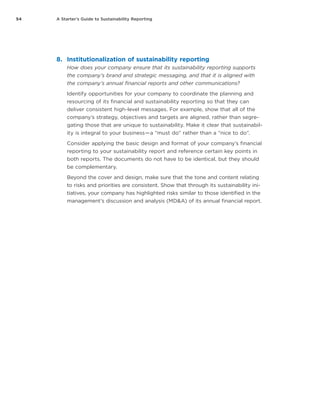 54 A Starter’s Guide to Sustainability Reporting
8.	 Institutionalization of sustainability reporting
How does your company ensure that its sustainability reporting supports
the company’s brand and strategic messaging, and that it is aligned with
the company’s annual financial reports and other communications?
Identify opportunities for your company to coordinate the planning and
resourcing of its financial and sustainability reporting so that they can
deliver consistent high-level messages. For example, show that all of the
company’s strategy, objectives and targets are aligned, rather than segre-
gating those that are unique to sustainability. Make it clear that sustainabil-
ity is integral to your business — a “must do” rather than a “nice to do”.
Consider applying the basic design and format of your company’s financial
reporting to your sustainability report and reference certain key points in
both reports. The documents do not have to be identical, but they should
be complementary.
Beyond the cover and design, make sure that the tone and content relating
to risks and priorities are consistent. Show that through its sustainability ini-
tiatives, your company has highlighted risks similar to those identified in the
management’s discussion and analysis (MD&A) of its annual financial report.
 