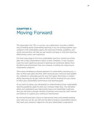 57
CHAPTER 5
Moving Forward
The observation that “life is a journey, not a destination” provides a helpful
way of thinking about sustainability reporting. If you are putting together your
company’s first sustainability report, this overview of trends, guidelines, pro-
cesses and practices will help you get started, but keep in mind that reporting
effectiveness comes with experience.
For most early stage or first time sustainability reporters, coming out of the
gate with a fully comprehensive report is often unrealistic. In fact, trying to
cover too much significant ground in reporting can sometimes detract from
the effort and commitment that your company is putting into improving its
sustainability programs.
Think about developing a phased approach to sustainability reporting (e.g., a
two- to three-year plan) and then, after reviewing your resources and capabili-
ties, establish an achievable goal for your first report. Remember, in sustain-
ability reporting you do get credit for effort and for showing how you intend
to reach your sustainability performance and reporting goals.
As you learn by doing, you will develop an understanding of how sustainability
reporting guidelines apply to what your company really does. You will better
define and understand your high-priority topics and stakeholder audiences.
And you will build a stronger network of partners and resources, both internal
and external, to support your continuous improvement.
By moving forward with a focus on high-priority topics and steadily building
upon what you can do, you will soon be able to produce sustainability reports
that meet your company’s objectives and your stakeholders’ expectations.
 