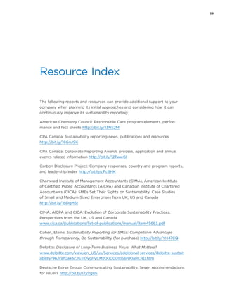 59
Resource Index
The following reports and resources can provide additional support to your
company when planning its initial approaches and considering how it can
continuously improve its sustainability reporting:
American Chemistry Council: Responsible Care program elements, perfor-
mance and fact sheets http://bit.ly/13NS2f4
CPA Canada: Sustainability reporting news, publications and resources
http://bit.ly/16GnJ9K
CPA Canada: Corporate Reporting Awards process, application and annual
events related information http://bit.ly/12TwwGf
Carbon Disclosure Project: Company responses, country and program reports,
and leadership index http://bit.ly/cPcBHK
Chartered Institute of Management Accountants (CIMA), American Institute
of Certified Public Accountants (AICPA) and Canadian Institute of Chartered
Accountants (CICA): SMEs Set Their Sights on Sustainability. Case Studies
of Small and Medium-Sized Enterprises from UK, US and Canada
http://bit.ly/1bDqM5t
CIMA, AICPA and CICA: Evolution of Corporate Sustainability Practices,
Perspectives from the UK, US and Canada
www.cica.ca/publications/list-of-publications/manual/item45663.pdf
Cohen, Elaine: Sustainability Reporting for SMEs: Competitive Advantage
through Transparency, Do Sustainability (for purchase) http://bit.ly/YH47CQ
Deloitte: Disclosure of Long-Term Business Value: What Matters?
www.deloitte.com/view/en_US/us/Services/additional-services/deloitte-sustain
ability/962cef0ae3c26310VgnVCM2000001b56f00aRCRD.htm
Deutsche Borse Group: Communicating Sustainability, Seven recommendations
for issuers http://bit.ly/17yVgUk
 