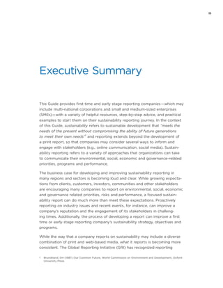 iii
Executive Summary
This Guide provides first time and early stage reporting companies — which may
include multi-national corporations and small and medium-sized enterprises
(SMEs) — with a variety of helpful resources, step-by-step advice, and practical
examples to start them on their sustainability reporting journey. In the context
of this Guide, sustainability refers to sustainable development that “meets the
needs of the present without compromising the ability of future generations
to meet their own needs”
1
and reporting extends beyond the development of
a print report, so that companies may consider several ways to inform and
engage with stakeholders (e.g., online communication, social media). Sustain-
ability reporting refers to a variety of approaches that organizations can take
to communicate their environmental, social, economic and governance-related
priorities, programs and performance.
The business case for developing and improving sustainability reporting in
many regions and sectors is becoming loud and clear. While growing expecta-
tions from clients, customers, investors, communities and other stakeholders
are encouraging many companies to report on environmental, social, economic
and governance related priorities, risks and performance, a focused sustain-
ability report can do much more than meet these expectations. Proactively
reporting on industry issues and recent events, for instance, can improve a
company’s reputation and the engagement of its stakeholders in challeng-
ing times. Additionally, the process of developing a report can improve a first
time or early stage reporting company’s sustainability strategy, objectives and
programs.
While the way that a company reports on sustainability may include a diverse
combination of print and web-based media, what it reports is becoming more
consistent. The Global Reporting Initiative (GRI) has recognized reporting
1	 Brundtland, GH (1987) Our Common Future, World Commission on Environment and Development, Oxford
University Press
 