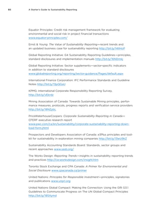 60 A Starter’s Guide to Sustainability Reporting
Equator Principles: Credit risk management framework for evaluating
environmental and social risk in project financial transactions
www.equator-principles.com/
Ernst & Young: The Value of Sustainability Reporting — recent trends and
an updated business case for sustainability reporting http://bit.ly/14IIHoP
Global Reporting Initiative: G4 Sustainability Reporting Guidelines — principles,
standard disclosures and implementation manuals http://bit.ly/16NDmkj
Global Reporting Initiative: Sector supplements — sector-specific indicators
in addition to standard disclosures
www.globalreporting.org/reporting/sector-guidance/Pages/default.aspx
International Finance Corporation: IFC Performance Standards and Guideline
Notes http://bit.ly/13pQGaU
KPMG: International Corporate Responsibility Reporting Survey,
http://bit.ly/vEkrdz
Mining Association of Canada: Towards Sustainable Mining principles, perfor-
mance measures, protocols, progress reports and verification service providers
http://bit.ly/18NZybL
PriceWaterhouseCoopers: Corporate Sustainability Reporting in Canada — 
CFERF executive research report
www.pwc.com/ca/en/sustainability/corporate-sustainability-reporting-down-
load-form.jhtml
Prospectors and Developers Association of Canada: e3Plus principles and tool-
kit for sustainability in exploration mining companies http://bit.ly/13wU9kZ
Sustainability Accounting Standards Board: Standards, sector groups and
recent approaches www.sasb.org/
The Works Design: Reporting Trends — insights in sustainability reporting trends
and practices http://csr.worksdesign.com/insight.htm
Toronto Stock Exchange and CPA Canada: A Primer for Environmental and
Social Disclosure www.cpacanada.ca/primer
United Nations: Principles for Responsible Investment — principles, signatories
and publications www.unpri.org
United Nations Global Compact: Making the Connection: Using the GRI G3.1
Guidelines to Communicate Progress on The UN Global Compact Principles
http://bit.ly/18SXymd
 