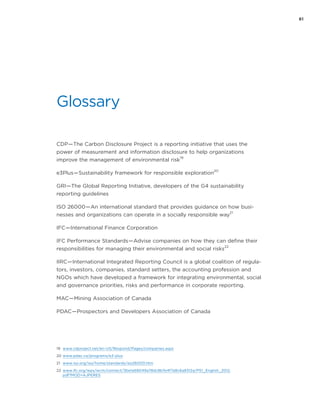 61
Glossary
CDP — The Carbon Disclosure Project is a reporting initiative that uses the
power of measurement and information disclosure to help organizations
improve the management of environmental risk
19
e3Plus — Sustainability framework for responsible exploration
20
GRI — The Global Reporting Initiative, developers of the G4 sustainability
reporting guidelines
ISO 26000 — An international standard that provides guidance on how busi-
nesses and organizations can operate in a socially responsible way
21
IFC — International Finance Corporation
IFC Performance Standards — Advise companies on how they can define their
responsibilities for managing their environmental and social risks
22
IIRC — International Integrated Reporting Council is a global coalition of regula-
tors, investors, companies, standard setters, the accounting profession and
NGOs which have developed a framework for integrating environmental, social
and governance priorities, risks and performance in corporate reporting.
MAC — Mining Association of Canada
PDAC — Prospectors and Developers Association of Canada
19	 www.cdproject.net/en-US/Respond/Pages/companies.aspx
20	www.pdac.ca/programs/e3-plus
21	 www.iso.org/iso/home/standards/iso26000.htm
22	 www.ifc.org/wps/wcm/connect/3be1a68049a78dc8b7e4f7a8c6a8312a/PS1_English_2012.
pdf?MOD=AJPERES
 