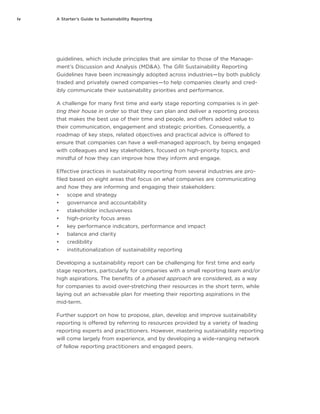 iv A Starter’s Guide to Sustainability Reporting
guidelines, which include principles that are similar to those of the Manage-
ment’s Discussion and Analysis (MD&A). The GRI Sustainability Reporting
Guidelines have been increasingly adopted across industries — by both publicly
traded and privately owned companies — to help companies clearly and cred-
ibly communicate their sustainability priorities and performance.
A challenge for many first time and early stage reporting companies is in get-
ting their house in order so that they can plan and deliver a reporting process
that makes the best use of their time and people, and offers added value to
their communication, engagement and strategic priorities. Consequently, a
roadmap of key steps, related objectives and practical advice is offered to
ensure that companies can have a well-managed approach, by being engaged
with colleagues and key stakeholders, focused on high-priority topics, and
mindful of how they can improve how they inform and engage.
Effective practices in sustainability reporting from several industries are pro-
filed based on eight areas that focus on what companies are communicating
and how they are informing and engaging their stakeholders:
•	 scope and strategy
•	 governance and accountability
•	 stakeholder inclusiveness
•	 high-priority focus areas
•	 key performance indicators, performance and impact
•	 balance and clarity
•	 credibility
•	 institutionalization of sustainability reporting
Developing a sustainability report can be challenging for first time and early
stage reporters, particularly for companies with a small reporting team and/or
high aspirations. The benefits of a phased approach are considered, as a way
for companies to avoid over-stretching their resources in the short term, while
laying out an achievable plan for meeting their reporting aspirations in the
mid-term.
Further support on how to propose, plan, develop and improve sustainability
reporting is offered by referring to resources provided by a variety of leading
reporting experts and practitioners. However, mastering sustainability reporting
will come largely from experience, and by developing a wide-ranging network
of fellow reporting practitioners and engaged peers.
 