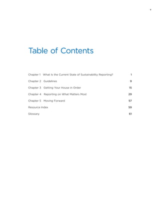 v
Table of Contents
Chapter 1  What Is the Current State of Sustainability Reporting? 	 1
Chapter 2  Guidelines	 9
Chapter 3  Getting Your House in Order	 15
Chapter 4  Reporting on What Matters Most	 29
Chapter 5  Moving Forward	 57
Resource Index	 59
Glossary	 61
 