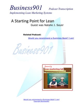 Business901                      Podcast Transcription
Implementing Lean Marketing Systems


 A Starting Point for Lean
                   Guest was Natalie J. Sayer


           Related Podcast:
                Would you recommend a Dummies Book? I am!




                                    Sponsored by




           Would you recommend a Dummies Book? I am!
                      Copyright Business901
 