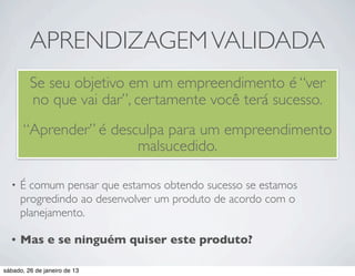 APRENDIZAGEM VALIDADA
         Se seu objetivo em um empreendimento é “ver
         no que vai dar”, certamente você terá sucesso.
       “Aprender” é desculpa para um empreendimento
                        malsucedido.

  •   É comum pensar que estamos obtendo sucesso se estamos
      progredindo ao desenvolver um produto de acordo com o
      planejamento.

  •   Mas e se ninguém quiser este produto?

sábado, 26 de janeiro de 13
 