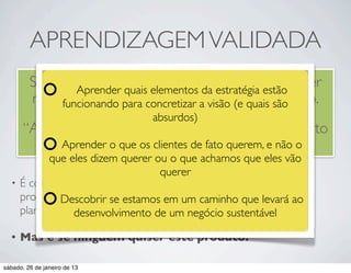 APRENDIZAGEM VALIDADA
         Se seu objetivo quais elementos da estratégia estãoé “ver
                 Aprender
                           em um empreendimento
         no que vai dar”, certamente visão (eterá sucesso.
              funcionando para concretizar a você quais são
                                 absurdos)
       “Aprender” é desculpa para um empreendimento
            Aprender o quemalsucedido. querem, e não o
                          os clientes de fato
          que eles dizem querer ou o que achamos que eles vão
                                 querer
  • É comum pensar que estamos obtendo sucesso se estamos
    progredindo ao desenvolver um produto de acordo com oao
            Descobrir se estamos em um caminho que levará
    planejamento.
               desenvolvimento de um negócio sustentável

  •   Mas e se ninguém quiser este produto?

sábado, 26 de janeiro de 13
 