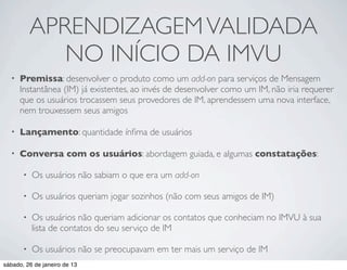 APRENDIZAGEM VALIDADA
              NO INÍCIO DA IMVU
  •   Premissa: desenvolver o produto como um add-on para serviços de Mensagem
      Instantânea (IM) já existentes, ao invés de desenvolver como um IM, não iria requerer
      que os usuários trocassem seus provedores de IM, aprendessem uma nova interface,
      nem trouxessem seus amigos

  •   Lançamento: quantidade ínﬁma de usuários

  •   Conversa com os usuários: abordagem guiada, e algumas constatações:

       •   Os usuários não sabiam o que era um add-on

       •   Os usuários queriam jogar sozinhos (não com seus amigos de IM)

       •   Os usuários não queriam adicionar os contatos que conheciam no IMVU à sua
           lista de contatos do seu serviço de IM

       •   Os usuários não se preocupavam em ter mais um serviço de IM
sábado, 26 de janeiro de 13
 