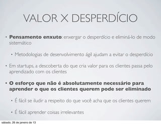 VALOR X DESPERDÍCIO
  •   Pensamento enxuto: enxergar o desperdício e eliminá-lo de modo
      sistemático

       •   Metodologias de desenvolvimento ágil ajudam a evitar o desperdício

  •   Em startups, a descoberta do que cria valor para os clientes passa pelo
      aprendizado com os clientes

  •   O esforço que não é absolutamente necessário para
      aprender o que os clientes querem pode ser eliminado

       •   É fácil se iludir a respeito do que você acha que os clientes querem

       •   É fácil aprender coisas irrelevantes
sábado, 26 de janeiro de 13
 