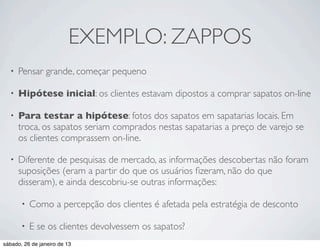 EXEMPLO: ZAPPOS
  •   Pensar grande, começar pequeno

  •   Hipótese inicial: os clientes estavam dipostos a comprar sapatos on-line

  •   Para testar a hipótese: fotos dos sapatos em sapatarias locais. Em
      troca, os sapatos seriam comprados nestas sapatarias a preço de varejo se
      os clientes comprassem on-line.

  •   Diferente de pesquisas de mercado, as informações descobertas não foram
      suposições (eram a partir do que os usuários ﬁzeram, não do que
      disseram), e ainda descobriu-se outras informações:

       •   Como a percepção dos clientes é afetada pela estratégia de desconto

       •   E se os clientes devolvessem os sapatos?
sábado, 26 de janeiro de 13
 
