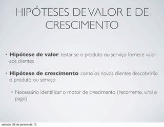 HIPÓTESES DE VALOR E DE
                CRESCIMENTO

  •   Hipótese de valor: testar se o produto ou serviço fornece valor
      aos clientes

  •   Hipótese de crescimento: como os novos clientes descobrirão
      o produto ou serviço

       •   Necessário identiﬁcar o motor de crescimento (recorrente, viral e
           pago)



sábado, 26 de janeiro de 13
 
