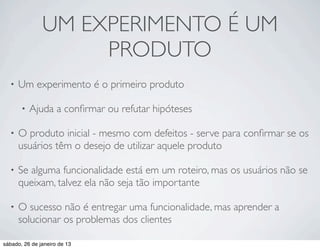 UM EXPERIMENTO É UM
                    PRODUTO
  •   Um experimento é o primeiro produto

       •   Ajuda a conﬁrmar ou refutar hipóteses

  •   O produto inicial - mesmo com defeitos - serve para conﬁrmar se os
      usuários têm o desejo de utilizar aquele produto

  •   Se alguma funcionalidade está em um roteiro, mas os usuários não se
      queixam, talvez ela não seja tão importante

  •   O sucesso não é entregar uma funcionalidade, mas aprender a
      solucionar os problemas dos clientes

sábado, 26 de janeiro de 13
 