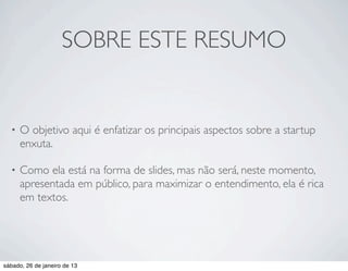 SOBRE ESTE RESUMO


  •   O objetivo aqui é enfatizar os principais aspectos sobre a startup
      enxuta.

  •   Como ela está na forma de slides, mas não será, neste momento,
      apresentada em público, para maximizar o entendimento, ela é rica
      em textos.




sábado, 26 de janeiro de 13
 