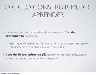 O CICLO CONSTRUIR-MEDIR-
              APRENDER

  •   Cada iteração é uma tentativa de acionar o motor de
      crescimento da startup

       •   Assim que ele estiver em funcionamento, o processo se repete,
           mudando para “marchas cada vez mais altas”

  •   Atos de fé (ou saltos de fé): os elementos mais arriscados e
      difíceis de prever, dos quais tudo depende



sábado, 26 de janeiro de 13
 