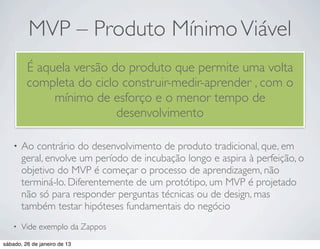 MVP – Produto Mínimo Viável
         É aquela versão do produto que permite uma volta
         completa do ciclo construir-medir-aprender , com o
              mínimo de esforço e o menor tempo de
                          desenvolvimento

    •   Ao contrário do desenvolvimento de produto tradicional, que, em
        geral, envolve um período de incubação longo e aspira à perfeição, o
        objetivo do MVP é começar o processo de aprendizagem, não
        terminá-lo. Diferentemente de um protótipo, um MVP é projetado
        não só para responder perguntas técnicas ou de design, mas
        também testar hipóteses fundamentais do negócio
    •   Vide exemplo da Zappos
sábado, 26 de janeiro de 13
 