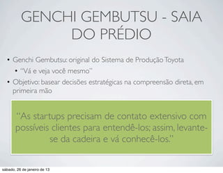 GENCHI GEMBUTSU - SAIA
               DO PRÉDIO
  • Genchi Gembutsu: original do Sistema de Produção Toyota
     • “Vá e veja você mesmo”
  • Objetivo: basear decisões estratégicas na compreensão direta, em
    primeira mão


       “As startups precisam de contato extensivo com
       possíveis clientes para entendê-los; assim, levante-
                se da cadeira e vá conhecê-los.”

sábado, 26 de janeiro de 13
 