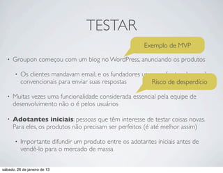 TESTAR
                                                         Exemplo de MVP
  •   Groupon começou com um blog no WordPress, anunciando os produtos

       •   Os clientes mandavam email, e os fundadores usavam clientes de email
           convencionais para enviar suas respostas        Risco de desperdício

  •   Muitas vezes uma funcionalidade considerada essencial pela equipe de
      desenvolvimento não o é pelos usuários

  •   Adotantes iniciais: pessoas que têm interesse de testar coisas novas.
      Para eles, os produtos não precisam ser perfeitos (é até melhor assim)

       •   Importante difundir um produto entre os adotantes iniciais antes de
           vendê-lo para o mercado de massa

sábado, 26 de janeiro de 13
 