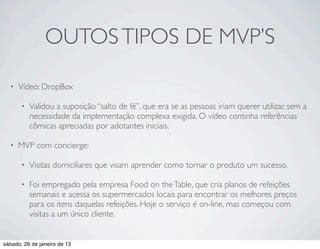 OUTOS TIPOS DE MVP’S

  •   Vídeo: DropBox

       •   Validou a suposição “salto de fé”, que era se as pessoas iriam querer utilizar, sem a
           necessidade da implementação complexa exigida. O vídeo continha referências
           cômicas apreciadas por adotantes iniciais.

  •   MVP com concierge:

       •   Visitas domiciliares que visam aprender como tornar o produto um sucesso.

       •   Foi empregado pela empresa Food on the Table, que cria planos de refeições
           semanais e acessa os supermercados locais para encontrar os melhores preços
           para os itens daquelas refeições. Hoje o serviço é on-line, mas começou com
           visitas a um único cliente.


sábado, 26 de janeiro de 13
 