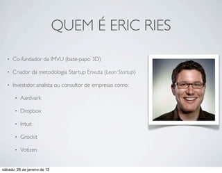 QUEM É ERIC RIES
  •   Co-fundador da IMVU (bate-papo 3D)

  •   Criador da metodologia Startup Enxuta (Lean Startup)

  •   Investidor, analista ou consultor de empresas como:

       •   Aardvark

       •   Dropbox

       •   Intuit

       •   Grockit

       •   Votizen


sábado, 26 de janeiro de 13
 
