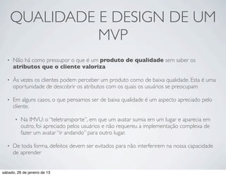 QUALIDADE E DESIGN DE UM
                MVP
  •   Não há como pressupor o que é um produto de qualidade sem saber os
      atributos que o cliente valoriza

  •   Às vezes os clientes podem perceber um produto como de baixa qualidade. Esta é uma
      oportunidade de descobrir os atributos com os quais os usuários se preocupam

  •   Em alguns casos, o que pensamos ser de baixa qualidade é um aspecto apreciado pelo
      cliente.

       •   Na IMVU: o “teletransporte”, em que um avatar sumia em um lugar e aparecia em
           outro, foi apreciado pelos usuários e não requereu a implementação complexa de
           fazer um avatar “ir andando” para outro lugar.

  •   De toda forma, defeitos devem ser evitados para não interferirem na nossa capacidade
      de aprender


sábado, 26 de janeiro de 13
 