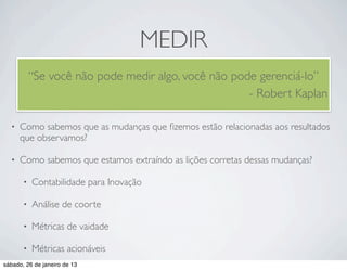 MEDIR
           “Se você não pode medir algo, você não pode gerenciá-lo”
                                                     - Robert Kaplan

  •   Como sabemos que as mudanças que ﬁzemos estão relacionadas aos resultados
      que observamos?

  •   Como sabemos que estamos extraíndo as lições corretas dessas mudanças?

       •   Contabilidade para Inovação

       •   Análise de coorte

       •   Métricas de vaidade

       •   Métricas acionáveis
sábado, 26 de janeiro de 13
 