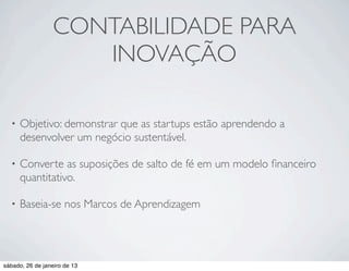 CONTABILIDADE PARA
                     INOVAÇÃO

  •   Objetivo: demonstrar que as startups estão aprendendo a
      desenvolver um negócio sustentável.

  •   Converte as suposições de salto de fé em um modelo ﬁnanceiro
      quantitativo.

  •   Baseia-se nos Marcos de Aprendizagem




sábado, 26 de janeiro de 13
 