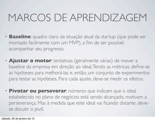 MARCOS DE APRENDIZAGEM
  •   Baseline: quadro claro da situação atual da startup (que pode ser
      montado facilmente com um MVP), a ﬁm de ser possível
      acompanhar seu progresso.

  •   Ajustar o motor: tentativas (geralmente várias) de mover a
      baseline da empresa em direção ao ideal. Tendo as métricas, deﬁne-se
      as hipóteses para melhorá-las e, então, um conjunto de experimentos
      para testar as hipóteses. Para cada ajuste, deve-se medir os efeitos.

  •   Pivotar ou perseverar: números que indicam que o ideal
      estabelecido no plano de negócios está sendo alcançado, motivam a
      perseverança. Mas à medida que este ideal vai ﬁcando distante, deve-
      se discutir o pivô.
sábado, 26 de janeiro de 13
 