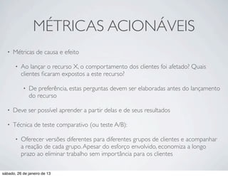 MÉTRICAS ACIONÁVEIS
  •   Métricas de causa e efeito

       •   Ao lançar o recurso X, o comportamento dos clientes foi afetado? Quais
           clientes ﬁcaram expostos a este recurso?

           •   De preferência, estas perguntas devem ser elaboradas antes do lançamento
               do recurso

  •   Deve ser possível aprender a partir delas e de seus resultados

  •   Técnica de teste comparativo (ou teste A/B):

       •   Oferecer versões diferentes para diferentes grupos de clientes e acompanhar
           a reação de cada grupo. Apesar do esforço envolvido, economiza a longo
           prazo ao eliminar trabalho sem importância para os clientes

sábado, 26 de janeiro de 13
 