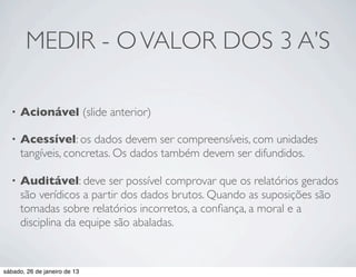 MEDIR - O VALOR DOS 3 A’S

  •   Acionável (slide anterior)

  •   Acessível: os dados devem ser compreensíveis, com unidades
      tangíveis, concretas. Os dados também devem ser difundidos.

  •   Auditável: deve ser possível comprovar que os relatórios gerados
      são verídicos a partir dos dados brutos. Quando as suposições são
      tomadas sobre relatórios incorretos, a conﬁança, a moral e a
      disciplina da equipe são abaladas.



sábado, 26 de janeiro de 13
 