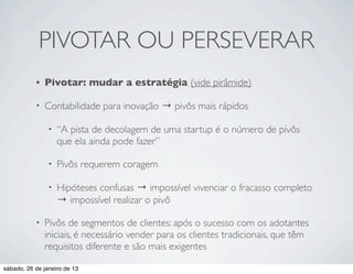 PIVOTAR OU PERSEVERAR
           •   Pivotar: mudar a estratégia (vide pirâmide)

           •   Contabilidade para inovação → pivôs mais rápidos

                •   “A pista de decolagem de uma startup é o número de pivôs
                    que ela ainda pode fazer”

                •   Pivôs requerem coragem

                •   Hipóteses confusas → impossível vivenciar o fracasso completo
                    → impossível realizar o pivô

           •   Pivôs de segmentos de clientes: após o sucesso com os adotantes
               iniciais, é necessário vender para os clientes tradicionais, que têm
               requisitos diferente e são mais exigentes

sábado, 26 de janeiro de 13
 