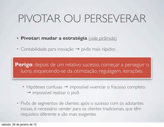 PIVOTAR OU PERSEVERAR
           •   Pivotar: mudar a estratégia (vide pirâmide)

           •   Contabilidade para inovação → pivôs mais rápidos

              “A pista de decolagem de uma startup é o número de pivôs
                •
          Perigo: depois de umfazer”
              que ela ainda pode relativo sucesso, começar a perseguir o
               lucro, esquecendo-se da otimização, regulagem, iterações.
                •   Pivôs requerem coragem

                •   Hipóteses confusas → impossível vivenciar o fracasso completo
                    → impossível realizar o pivô

           •   Pivôs de segmentos de clientes: após o sucesso com os adotantes
               iniciais, é necessário vender para os clientes tradicionais, que têm
               requisitos diferente e são mais exigentes

sábado, 26 de janeiro de 13
 