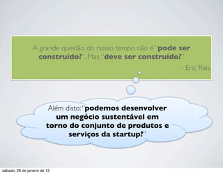 A grande questão do nosso tempo não é “pode ser
                   construído?”. Mas, “deve ser construído?”
                                                              - Eric Ries




                         Além disto: “podemos desenvolver
                           um negócio sustentável em
                        torno do conjunto de produtos e
                               serviços da startup?”



sábado, 26 de janeiro de 13
 