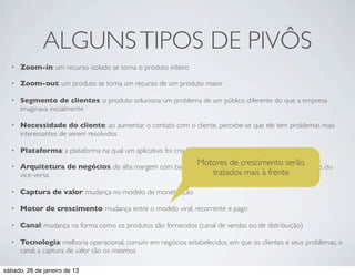 ALGUNS TIPOS DE PIVÔS
  •   Zoom-in: um recurso isolado se torna o produto inteiro

  •   Zoom-out: um produto se torna um recurso de um produto maior

  •   Segmento de clientes: o produto soluciona um problema de um público diferente do que a empresa
      imaginava inicialmente

  •   Necessidade do cliente: ao aumentar o contato com o cliente, percebe-se que ele tem problemas mais
      interessantes de serem resolvidos

  •   Plataforma: a plataforma na qual um aplicativo foi criado se torna um produto

  •
                                                                Motores de crescimento serão
      Arquitetura de negócios: de alta margem com baixo volume para baixa margem com alto volume, ou
      vice-versa                                              tratados mais à frente

  •   Captura de valor: mudança no modelo de monetização

  •   Motor de crescimento: mudança entre o modelo viral, recorrente e pago

  •   Canal: mudança na forma como os produtos são fornecidos (canal de vendas ou de distribuição)

  •   Tecnologia: melhoria operacional, comum em negócios estabelecidos, em que os clientes e seus problemas, o
      canal, a captura de valor são os mesmos

sábado, 26 de janeiro de 13
 