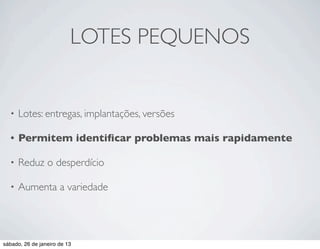 LOTES PEQUENOS


  •   Lotes: entregas, implantações, versões

  •   Permitem identiﬁcar problemas mais rapidamente

  •   Reduz o desperdício

  •   Aumenta a variedade




sábado, 26 de janeiro de 13
 