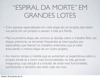 “ESPIRAL DA MORTE” EM
                  GRANDES LOTES
  •   Com pessoas especializadas em cada etapa de um projeto, elas fazem
      sua parte em um projeto e passam o lote pra frente.

  •   Mas na próxima etapa, são comuns as dúvidas sobre o trabalho feito nas
      etapas anteriores, se tornando frequentes as interrupções aos
      especialistas que ﬁzeram os trabalhos anteriores, que já estão
      executando a mesma etapa de um outro projeto.

  •   Ao mesmo tempo, à medida que se aumentam as expectativas, sobre o
      projeto, tende-se a incluir mais funcionalidades no lote, gerando
      insegurança, cuja solução é a inclusão de ainda mais funcionalides,
      aumentando o tamanho dos lotes cada vez mais.

sábado, 26 de janeiro de 13
 