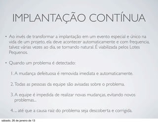 IMPLANTAÇÃO CONTÍNUA
  •   Ao invés de transformar a implantação em um evento especial e único na
      vida de um projeto, ela deve acontecer automaticamente e com frequencia,
      talvez várias vezes ao dia, se tornando natural. É viabilizada pelos Lotes
      Pequenos.

  •   Quando um problema é detectado:

       1. A mudança defeituosa é removida imediata e automaticamente.

       2. Todas as pessoas da equipe são avisadas sobre o problema.

       3. A equipe é impedida de realizar novas mudanças, evitando novos
          problemas...

       4. ... até que a causa raiz do problema seja descoberta e corrigida.
sábado, 26 de janeiro de 13
 