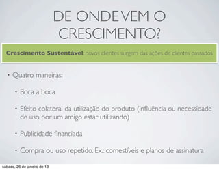 DE ONDE VEM O
                              CRESCIMENTO?
  Crescimento Sustentável: novos clientes surgem das ações de clientes passados


  •   Quatro maneiras:

       •   Boca a boca

       •   Efeito colateral da utilização do produto (inﬂuência ou necessidade
           de uso por um amigo estar utilizando)

       •   Publicidade ﬁnanciada

       •   Compra ou uso repetido. Ex.: comestíveis e planos de assinatura

sábado, 26 de janeiro de 13
 